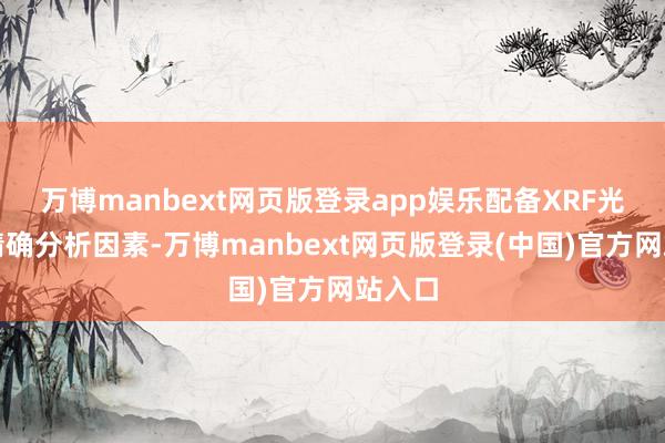 万博manbext网页版登录app娱乐配备XRF光谱仪精确分析因素-万博manbext网页版登录(中国)官方网站入口
