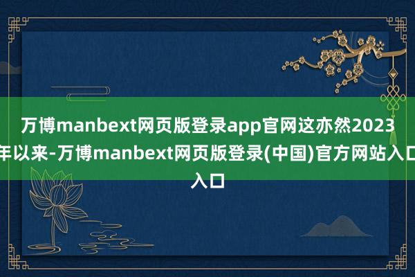 万博manbext网页版登录app官网这亦然2023年以来-万博manbext网页版登录(中国)官方网站入口