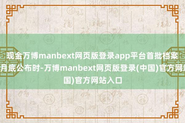 现金万博manbext网页版登录app平台首批档案本年2月底公布时-万博manbext网页版登录(中国)官方网站入口
