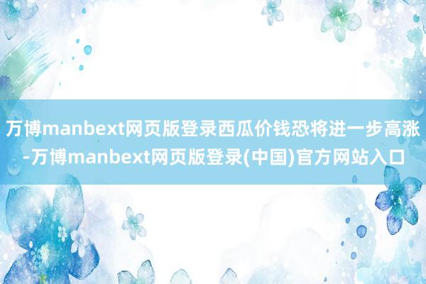 万博manbext网页版登录西瓜价钱恐将进一步高涨-万博manbext网页版登录(中国)官方网站入口
