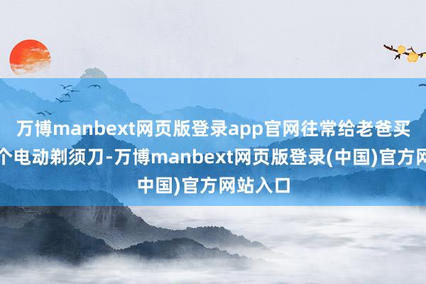 万博manbext网页版登录app官网往常给老爸买过好几个电动剃须刀-万博manbext网页版登录(中国)官方网站入口