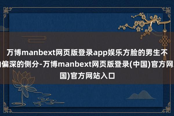 万博manbext网页版登录app娱乐方脸的男生不错接纳偏深的侧分-万博manbext网页版登录(中国)官方网站入口