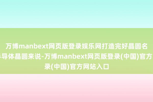 万博manbext网页版登录娱乐网打造完好晶圆名义关于半导体晶圆来说-万博manbext网页版登录(中国)官方网站入口