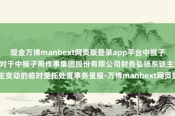 现金万博manbext网页版登录app平台中猴子用: 金圆息争证券有限公司对于中猴子用作事集团股份有限公司财务弘扬东谈主变动的临时受托处置事务呈报-万博manbext网页版登录(中国)官方网站入口