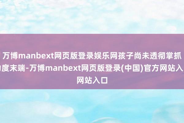 万博manbext网页版登录娱乐网孩子尚未透彻掌抓力度末端-万博manbext网页版登录(中国)官方网站入口
