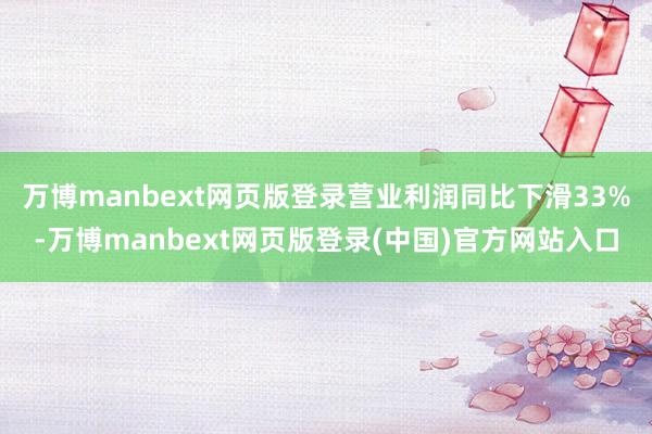 万博manbext网页版登录营业利润同比下滑33%-万博manbext网页版登录(中国)官方网站入口
