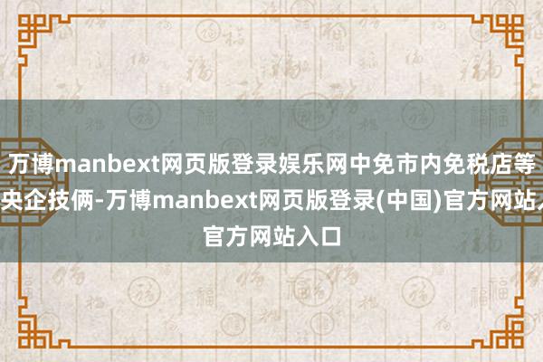 万博manbext网页版登录娱乐网中免市内免税店等5个央企技俩-万博manbext网页版登录(中国)官方网站入口