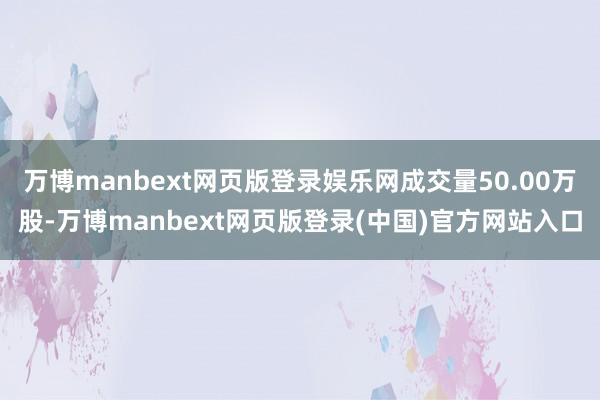 万博manbext网页版登录娱乐网成交量50.00万股-万博manbext网页版登录(中国)官方网站入口