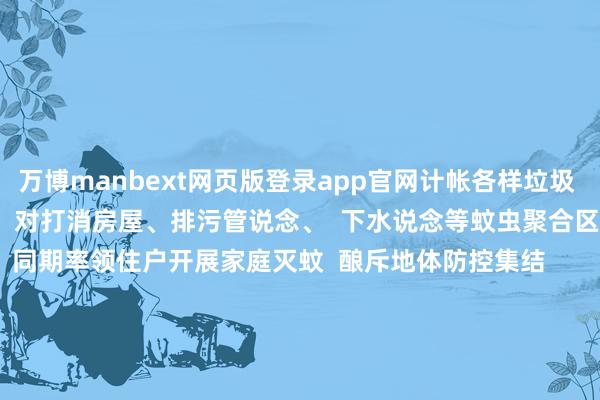 万博manbext网页版登录app官网计帐各样垃圾        组织专科队列  对打消房屋、排污管说念、  下水说念等蚊虫聚合区  推论药物喷洒      同期率领住户开展家庭灭蚊  酿斥地体防控集结        入户宣传  动员群众“翻盆倒罐”计帐家中积水  普及住户灭蚊防病健康意志  终了从“要我防”到“我要防”的编削       狮岭镇   狮岭镇全镇党员干部、群众、商户  全面整治环境卫生  打消病媒生息地      本次活动  粉饰全镇24个村居169个点位  完成要点区域消杀  计帐垃圾杂物、打消积水  并对无法打消的积水  实时投药处理      同期张贴海报横幅  入户披发宣传单  向群众普及卫生健康学问       狮岭镇   将持续发扬“1+4+N”组织上风  翻新欺诈“红黑榜”机制挂图作战  夙昔发动楼栋长、网格员  及外卖骑手“流动网格员”  参与“顺手拍”  抓续放大爱国卫生运动成果       梯面镇   梯面镇8月9日今日  转移23东说念主次专科消杀东说念主员  对全镇9个村居进行了  全标的、无死角的消杀功课      针对人人绿化带、下水说念、  垃圾桶邻近等蚊虫易生息的栖息地  进行要点喷施    全镇组织9个村居  聚合各自的共建单元  共同开展环境卫生大计帐活动  要点排查并计帐了各样积水滴  在6处蚊虫生息风险较高的区域  投放了灭蚊幼缓释剂      拉设 “两热” 防控宣传横幅  在权臣位置张贴海报  入户宣传磨真金不怕火 “两热” 学问  动员巨大党员干部用微信平台  向住户群、责任群  推送 “两热” 防控科普视频    对要点区域进行聚会计帐  绝对计帐环境卫生盲点和雀斑    一滴积水  可能滋长蚊虫工场  一正法角  大略躲藏健康隐患  您的每一次弯腰计帐  都是对家东说念主健康的温煦呵护  亦然对灿艳家园的深情督察  让咱们从“小处”作念起  为“专家”出力  用点滴活动积存成  造反蚊患的坚实障蔽  起首：花都融媒       -万博manbext网页版登录(中国)官方网站入口