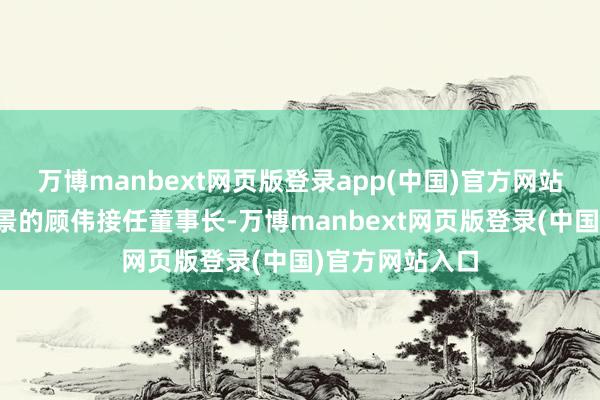 万博manbext网页版登录app(中国)官方网站由无锡国资布景的顾伟接任董事长-万博manbext网页版登录(中国)官方网站入口