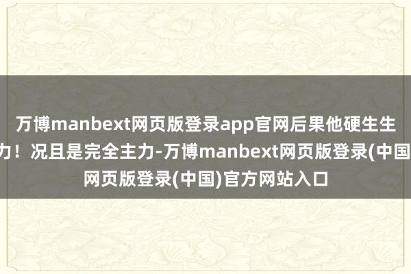 万博manbext网页版登录app官网后果他硬生生从替补打成主力！况且是完全主力-万博manbext网页版登录(中国)官方网站入口