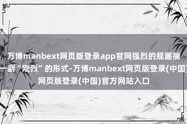 万博manbext网页版登录app官网强烈的规画揣摸即是思装出一副“刚烈”的形式-万博manbext网页版登录(中国)官方网站入口