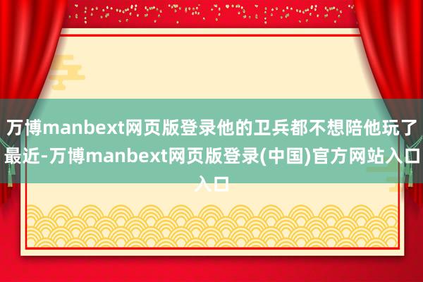 万博manbext网页版登录他的卫兵都不想陪他玩了最近-万博manbext网页版登录(中国)官方网站入口