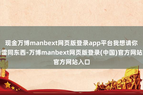 现金万博manbext网页版登录app平台我想请你们看雷同东西-万博manbext网页版登录(中国)官方网站入口
