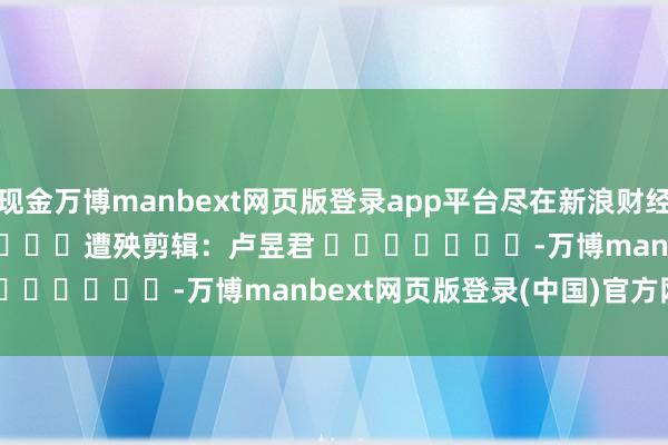 现金万博manbext网页版登录app平台尽在新浪财经APP            						遭殃剪辑：卢昱君 							-万博manbext网页版登录(中国)官方网站入口