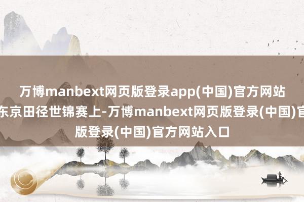万博manbext网页版登录app(中国)官方网站刚刚抛弃的东京田径世锦赛上-万博manbext网页版登录(中国)官方网站入口