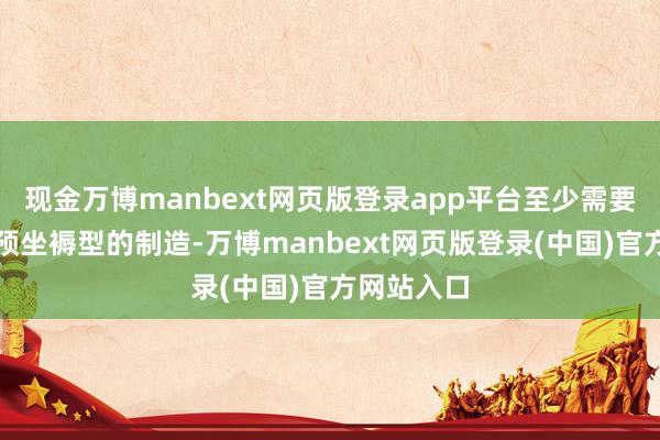 现金万博manbext网页版登录app平台至少需要完成六架预坐褥型的制造-万博manbext网页版登录(中国)官方网站入口