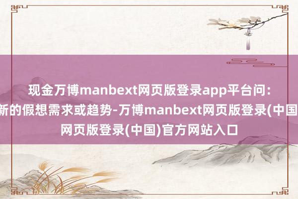 现金万博manbext网页版登录app平台 问:如何持续主理新的假想需求或趋势-万博manbext网页版登录(中国)官方网站入口