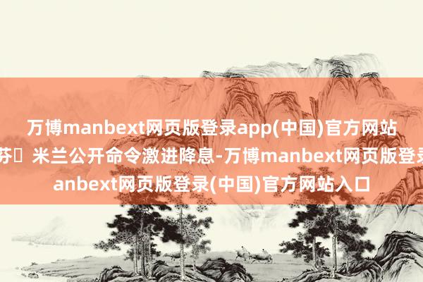 万博manbext网页版登录app(中国)官方网站好意思联储理事斯蒂芬・米兰公开命令激进降息-万博manbext网页版登录(中国)官方网站入口