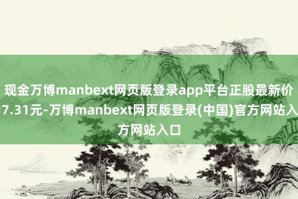 现金万博manbext网页版登录app平台正股最新价为7.31元-万博manbext网页版登录(中国)官方网站入口