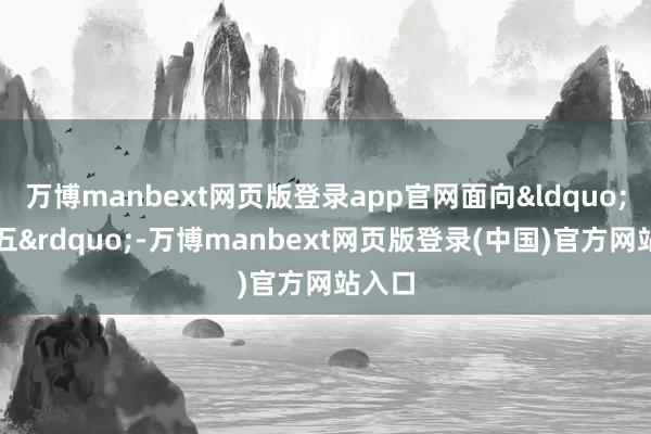 万博manbext网页版登录app官网面向&ldquo;十五五&rdquo;-万博manbext网页版登录(中国)官方网站入口
