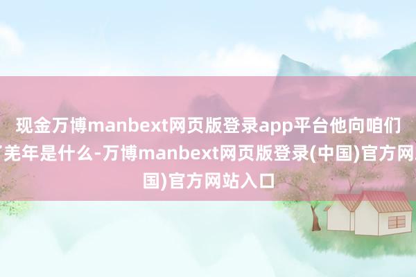 现金万博manbext网页版登录app平台他向咱们先容了羌年是什么-万博manbext网页版登录(中国)官方网站入口