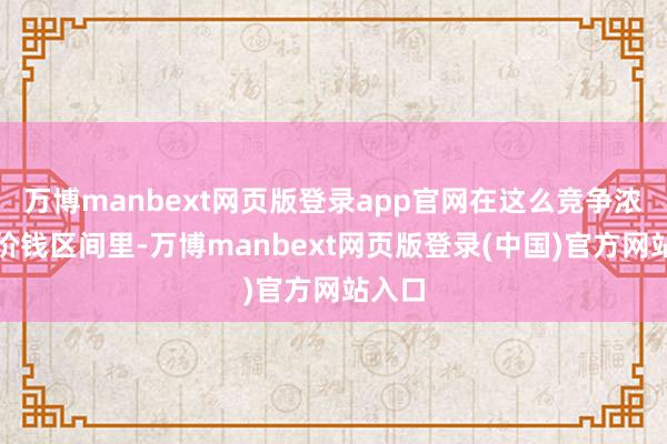 万博manbext网页版登录app官网在这么竞争浓烈的价钱区间里-万博manbext网页版登录(中国)官方网站入口