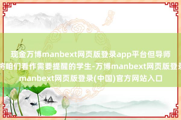 现金万博manbext网页版登录app平台但导师和学校的共事们并不将咱们看作需要提醒的学生-万博manbext网页版登录(中国)官方网站入口