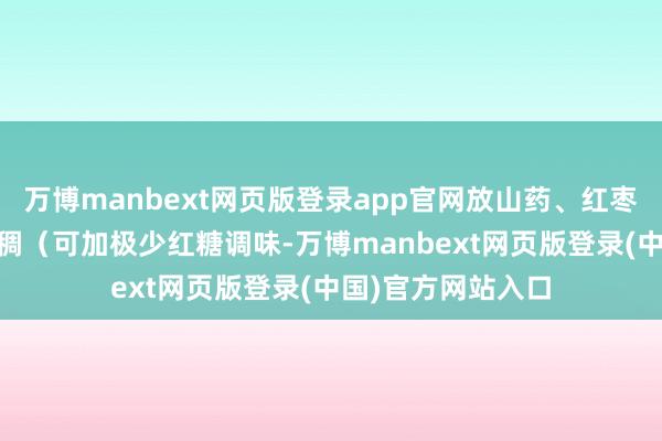 万博manbext网页版登录app官网放山药、红枣续煮15分钟至粥稠（可加极少红糖调味-万博manbext网页版登录(中国)官方网站入口