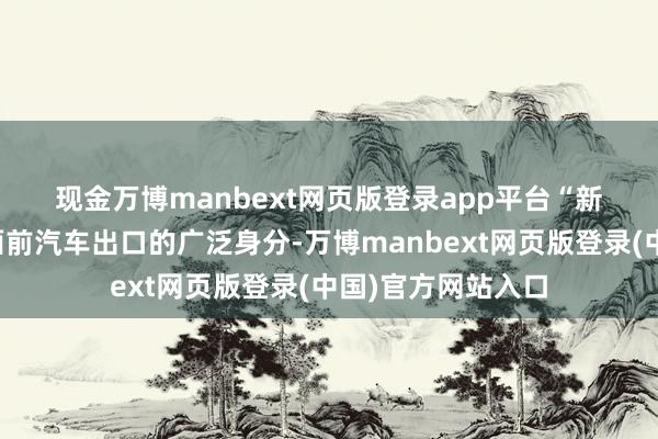 现金万博manbext网页版登录app平台　　“新动力汽车是拉动面前汽车出口的广泛身分-万博manbext网页版登录(中国)官方网站入口